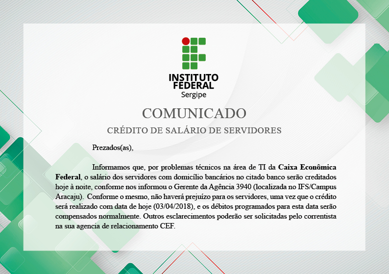 Prezados(as),  Informamos que, por problemas técnicos na área de TI da Caixa Econômica Federal, o salário dos servidores com domicílio bancários no citado banco serão creditados hoje à noite, conforme nos informou o Gerente da Agência 3940 (localizada no IFS/Campus Aracaju).  Conforme o mesmo, não haverá prejuízo para os servidores, uma vez que o crédito será realizado com data de hoje (03/04/2018), e os débitos programados para esta data serão compensados normalmente. Outros esclarecimentos poderão ser solicitadas pelo correntista na sua agencia de relacionamento CEF.